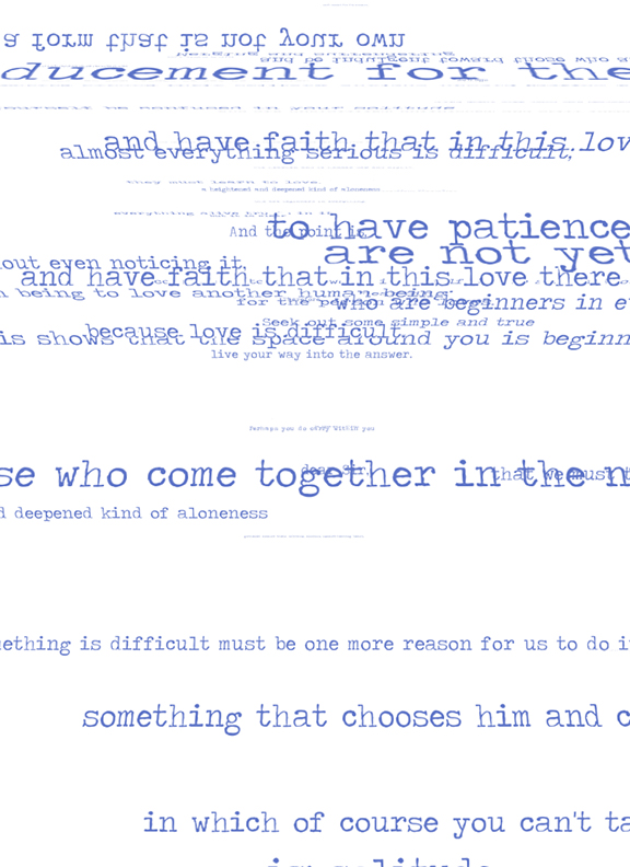 and have faith in this love/ alost everything serious is difficult/ seek out some simple and true, because love is difficult/ shows the space arond you is beginning/ live your way into the answer/ whocome together in the/ deepened kind of aloneness/ something that chooses him and/ i which course you can't 